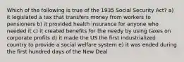 Which of the following is true of the 1935 Social Security Act? a) it legislated a tax that transfers money from workers to pensioners b) it provided health insurance for anyone who needed it c) it created benefits for the needy by using taxes on corporate profits d) it made the US the first industrialized country to provide a social welfare system e) it was ended during the first hundred days of the New Deal