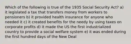 Which of the following is true of the 1935 Social Security Act? a) it legislated a tax that transfers money from workers to pensioners b) it provided health insurance for anyone who needed it c) it created benefits for the needy by using taxes on corporate profits d) it made the US the first industrialized country to provide a social welfare system e) it was ended during the first hundred days of the New Deal