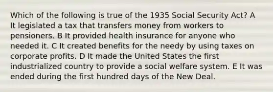 Which of the following is true of the 1935 Social Security Act? A It legislated a tax that transfers money from workers to pensioners. B It provided health insurance for anyone who needed it. C It created benefits for the needy by using taxes on corporate profits. D It made the United States the first industrialized country to provide a social welfare system. E It was ended during the first hundred days of the New Deal.