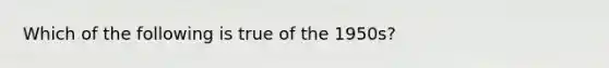 Which of the following is true of the 1950s?