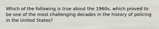 Which of the following is true about the 1960s, which proved to be one of the most challenging decades in the history of policing in the United States?