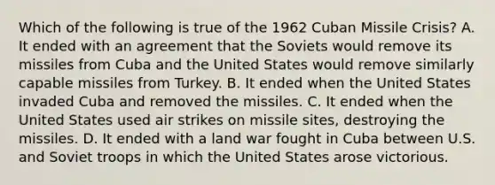 Which of the following is true of the 1962 Cuban Missile Crisis? A. It ended with an agreement that the Soviets would remove its missiles from Cuba and the United States would remove similarly capable missiles from Turkey. B. It ended when the United States invaded Cuba and removed the missiles. C. It ended when the United States used air strikes on missile sites, destroying the missiles. D. It ended with a land war fought in Cuba between U.S. and Soviet troops in which the United States arose victorious.