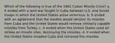 Which of the following is true of the 1962 Cuban Missile Crisis? a. It ended with a land war fought in Cuba between U.S. and Soviet troops in which the United States arose victorious. b. It ended with an agreement that the Soviets would remove its missiles from Cuba and the United States would remove similarly capable missiles from Turkey. c. It ended when the United States used air strikes on missile sites, destroying the missiles. d. It ended when the United States invaded Cuba and removed the missiles.