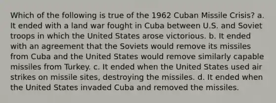 Which of the following is true of the 1962 Cuban Missile Crisis? a. It ended with a land war fought in Cuba between U.S. and Soviet troops in which the United States arose victorious. b. It ended with an agreement that the Soviets would remove its missiles from Cuba and the United States would remove similarly capable missiles from Turkey. c. It ended when the United States used air strikes on missile sites, destroying the missiles. d. It ended when the United States invaded Cuba and removed the missiles.