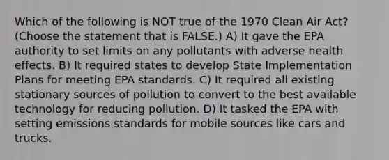 Which of the following is NOT true of the 1970 Clean Air Act? (Choose the statement that is FALSE.) A) It gave the EPA authority to set limits on any pollutants with adverse health effects. B) It required states to develop State Implementation Plans for meeting EPA standards. C) It required all existing stationary sources of pollution to convert to the best available technology for reducing pollution. D) It tasked the EPA with setting emissions standards for mobile sources like cars and trucks.