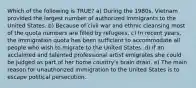 Which of the following is TRUE? a) During the 1980s, Vietnam provided the largest number of authorized immigrants to the United States. b) Because of civil war and ethnic cleansing most of the quota numbers are filled by refugees. c) In recent years, the immigration quota has been sufficient to accommodate all people who wish to migrate to the United States. d) If an acclaimed and talented professional artist emigrates she could be judged as part of her home country's brain drain. e) The main reason for unauthorized immigration to the United States is to escape political persecution.