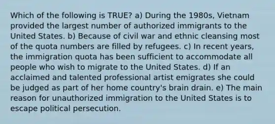 Which of the following is TRUE? a) During the 1980s, Vietnam provided the largest number of authorized immigrants to the United States. b) Because of civil war and ethnic cleansing most of the quota numbers are filled by refugees. c) In recent years, the immigration quota has been sufficient to accommodate all people who wish to migrate to the United States. d) If an acclaimed and talented professional artist emigrates she could be judged as part of her home country's brain drain. e) The main reason for unauthorized immigration to the United States is to escape political persecution.