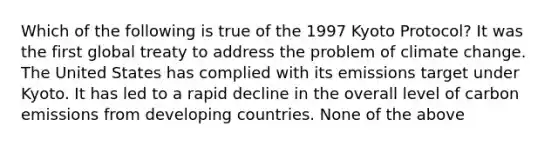 Which of the following is true of the 1997 Kyoto Protocol? It was the first global treaty to address the problem of climate change. The United States has complied with its emissions target under Kyoto. It has led to a rapid decline in the overall level of carbon emissions from developing countries. None of the above