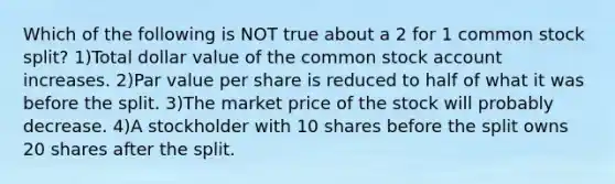 Which of the following is NOT true about a 2 for 1 common stock split? 1)Total dollar value of the common stock account increases. 2)Par value per share is reduced to half of what it was before the split. 3)The market price of the stock will probably decrease. 4)A stockholder with 10 shares before the split owns 20 shares after the split.