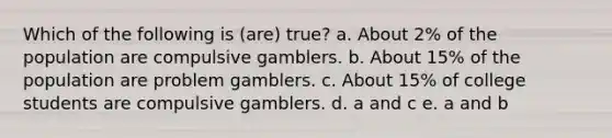 Which of the following is (are) true? a. About 2% of the population are compulsive gamblers. b. About 15% of the population are problem gamblers. c. About 15% of college students are compulsive gamblers. d. a and c e. a and b