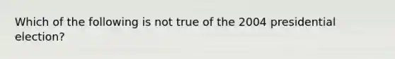 Which of the following is not true of the 2004 presidential election?