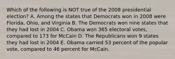 Which of the following is NOT true of the 2008 presidential election? A. Among the states that Democrats won in 2008 were Florida, Ohio, and Virginia B. The Democrats won nine states that they had lost in 2004 C. Obama won 365 electoral votes, compared to 173 for McCain D. The Republicans won 9 states they had lost in 2004 E. Obama carried 53 percent of the popular vote, compared to 46 percent for McCain.