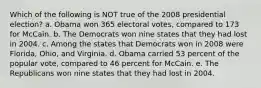 Which of the following is NOT true of the 2008 presidential election? a. Obama won 365 electoral votes, compared to 173 for McCain. b. The Democrats won nine states that they had lost in 2004. c. Among the states that Democrats won in 2008 were Florida, Ohio, and Virginia. d. Obama carried 53 percent of the popular vote, compared to 46 percent for McCain. e. The Republicans won nine states that they had lost in 2004.