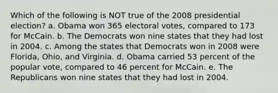 Which of the following is NOT true of the 2008 presidential election? a. Obama won 365 electoral votes, compared to 173 for McCain. b. The Democrats won nine states that they had lost in 2004. c. Among the states that Democrats won in 2008 were Florida, Ohio, and Virginia. d. Obama carried 53 percent of the popular vote, compared to 46 percent for McCain. e. The Republicans won nine states that they had lost in 2004.