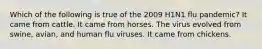 Which of the following is true of the 2009 H1N1 flu pandemic? It came from cattle. It came from horses. The virus evolved from swine, avian, and human flu viruses. It came from chickens.