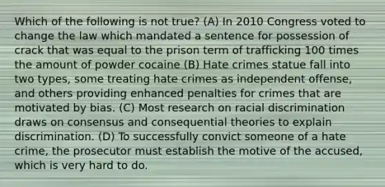 Which of the following is not true? (A) In 2010 Congress voted to change the law which mandated a sentence for possession of crack that was equal to the prison term of trafficking 100 times the amount of powder cocaine (B) Hate crimes statue fall into two types, some treating hate crimes as independent offense, and others providing enhanced penalties for crimes that are motivated by bias. (C) Most research on racial discrimination draws on consensus and consequential theories to explain discrimination. (D) To successfully convict someone of a hate crime, the prosecutor must establish the motive of the accused, which is very hard to do.