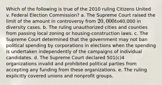 Which of the following is true of the 2010 ruling Citizens United v. Federal Election Commission? a. The Supreme Court raised the limit of the amount in controversy from 20,000 to40,000 in diversity cases. b. The ruling unauthorized cities and counties from passing local zoning or housing-construction laws. c. The Supreme Court determined that the government may not ban political spending by corporations in elections when the spending is undertaken independently of the campaigns of individual candidates. d. The Supreme Court declared 501(c)4 organizations invalid and prohibited political parties from accepting any funding from these organizations. e. The ruling explicitly covered unions and nonprofit groups.