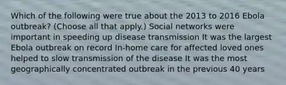 Which of the following were true about the 2013 to 2016 Ebola outbreak? (Choose all that apply.) Social networks were important in speeding up disease transmission It was the largest Ebola outbreak on record In-home care for affected loved ones helped to slow transmission of the disease It was the most geographically concentrated outbreak in the previous 40 years