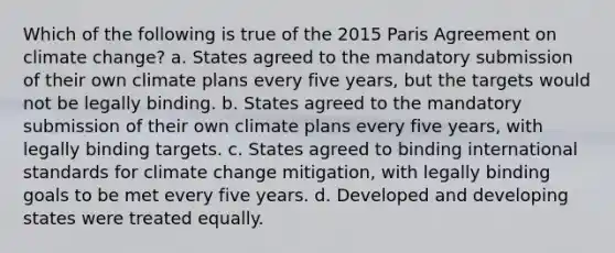 Which of the following is true of the 2015 Paris Agreement on climate change? a. States agreed to the mandatory submission of their own climate plans every five years, but the targets would not be legally binding. b. States agreed to the mandatory submission of their own climate plans every five years, with legally binding targets. c. States agreed to binding international standards for climate change mitigation, with legally binding goals to be met every five years. d. Developed and developing states were treated equally.