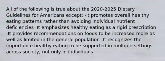 All of the following is true about the 2020-2025 Dietary Guidelines for Americans except: -It promotes overall healthy eating patterns rather than avoiding individual nutrient deficiencies -It emphasizes healthy eating as a rigid prescription -It provides recommendations on foods to be increased more as well as limited in the general population -It recognizes the importance healthy eating to be supported in multiple settings across society, not only in individuals