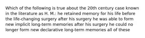 Which of the following is true about the 20th century case known in the literature as H. M.: he retained memory for his life before the life-changing surgery after his surgery he was able to form new implicit long-term memories after his surgery he could no longer form new declarative long-term memories all of these