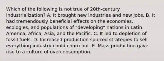 Which of the following is not true of 20th-century industrialization? A. It brought new industries and new jobs. B. It had tremendously beneficial effects on the economies, ecologies, and populations of "developing" nations in Latin America, Africa, Asia, and the Pacific. C. It led to depletion of fossil fuels. D. Increased production spurred strategies to sell everything industry could churn out. E. Mass production gave rise to a culture of overconsumption.