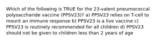 Which of the following is TRUE for the 23-valent pneumococcal polysaccharide vaccine (PPSV23)? a) PPSV23 relies on T-cell to mount an immune response b) PPSV23 is a live vaccine c) PPSV23 is routinely recommended for all children d) PPSV23 should not be given to children less than 2 years of age