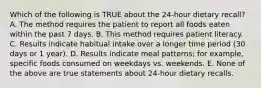 Which of the following is TRUE about the 24-hour dietary recall? A. The method requires the patient to report all foods eaten within the past 7 days. B. This method requires patient literacy. C. Results indicate habitual intake over a longer time period (30 days or 1 year). D. Results indicate meal patterns; for example, specific foods consumed on weekdays vs. weekends. E. None of the above are true statements about 24-hour dietary recalls.