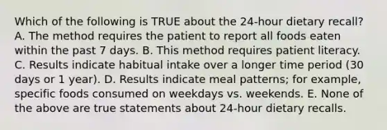 Which of the following is TRUE about the 24-hour dietary recall? A. The method requires the patient to report all foods eaten within the past 7 days. B. This method requires patient literacy. C. Results indicate habitual intake over a longer time period (30 days or 1 year). D. Results indicate meal patterns; for example, specific foods consumed on weekdays vs. weekends. E. None of the above are true statements about 24-hour dietary recalls.