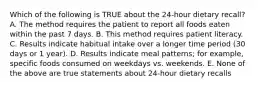 Which of the following is TRUE about the 24-hour dietary recall? A. The method requires the patient to report all foods eaten within the past 7 days. B. This method requires patient literacy. C. Results indicate habitual intake over a longer time period (30 days or 1 year). D. Results indicate meal patterns; for example, specific foods consumed on weekdays vs. weekends. E. None of the above are true statements about 24-hour dietary recalls