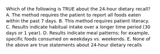 Which of the following is TRUE about the 24-hour dietary recall? A. The method requires the patient to report all foods eaten within the past 7 days. B. This method requires patient literacy. C. Results indicate habitual intake over a longer time period (30 days or 1 year). D. Results indicate meal patterns; for example, specific foods consumed on weekdays vs. weekends. E. None of the above are true statements about 24-hour dietary recalls