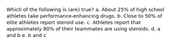 Which of the following is (are) true? a. About 25% of high school athletes take performance-enhancing drugs. b. Close to 50% of elite athletes report steroid use. c. Athletes report that approximately 80% of their teammates are using steroids. d. a and b e. b and c