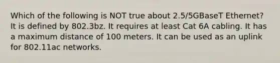 Which of the following is NOT true about 2.5/5GBaseT Ethernet? It is defined by 802.3bz. It requires at least Cat 6A cabling. It has a maximum distance of 100 meters. It can be used as an uplink for 802.11ac networks.