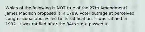 Which of the following is NOT true of the 27th Amendment? James Madison proposed it in 1789. Voter outrage at perceived congressional abuses led to its ratification. It was ratified in 1992. It was ratified after the 34th state passed it.