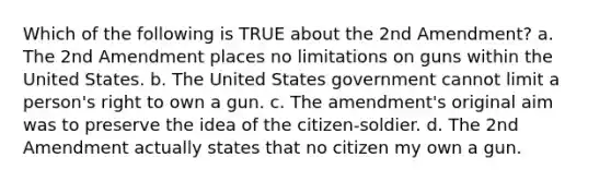 Which of the following is TRUE about the 2nd Amendment? a. The 2nd Amendment places no limitations on guns within the United States. b. The United States government cannot limit a person's right to own a gun. c. The amendment's original aim was to preserve the idea of the citizen-soldier. d. The 2nd Amendment actually states that no citizen my own a gun.