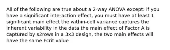 All of the following are true about a 2-way ANOVA except: if you have a significant interaction effect, you must have at least 1 significant main effect the within-cell variance captures the inherent variability in the data the main effect of Factor A is captured by s2rows in a 3x3 design, the two main effects will have the same Fcrit value