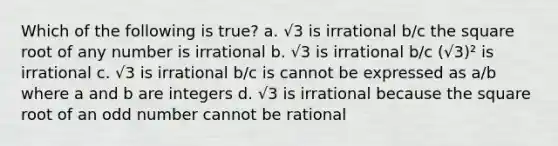 Which of the following is true? a. √3 is irrational b/c the square root of any number is irrational b. √3 is irrational b/c (√3)² is irrational c. √3 is irrational b/c is cannot be expressed as a/b where a and b are integers d. √3 is irrational because the square root of an <a href='https://www.questionai.com/knowledge/kEoqoLK8XQ-odd-number' class='anchor-knowledge'>odd number</a> cannot be rational