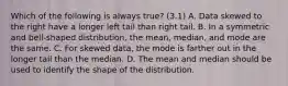 Which of the following is always​ true? (3.1) A. Data skewed to the right have a longer left tail than right tail. B. In a symmetric and​ bell-shaped distribution, the​ mean, median, and mode are the same. C. For skewed​ data, the mode is farther out in the longer tail than the median. D. The mean and median should be used to identify the shape of the distribution.