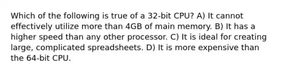 Which of the following is true of a 32-bit CPU? A) It cannot effectively utilize more than 4GB of main memory. B) It has a higher speed than any other processor. C) It is ideal for creating large, complicated spreadsheets. D) It is more expensive than the 64-bit CPU.