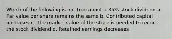 Which of the following is not true about a 35% stock dividend a. Par value per share remains the same b. Contributed capital increases c. The market value of the stock is needed to record the stock dividend d. Retained earnings decreases