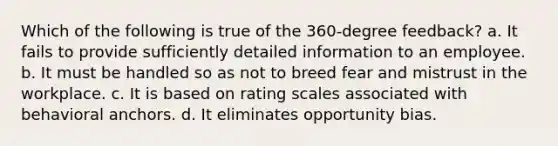 Which of the following is true of the 360-degree feedback? a. It fails to provide sufficiently detailed information to an employee. b. It must be handled so as not to breed fear and mistrust in the workplace. c. It is based on rating scales associated with behavioral anchors. d. It eliminates opportunity bias.