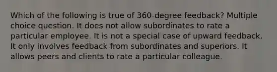 Which of the following is true of 360-degree feedback? Multiple choice question. It does not allow subordinates to rate a particular employee. It is not a special case of upward feedback. It only involves feedback from subordinates and superiors. It allows peers and clients to rate a particular colleague.