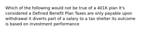 Which of the following would not be true of a 401K plan It's considered a Defined Benefit Plan Taxes are only payable upon withdrawal it diverts part of a salary to a tax shelter its outcome is based on investment performance