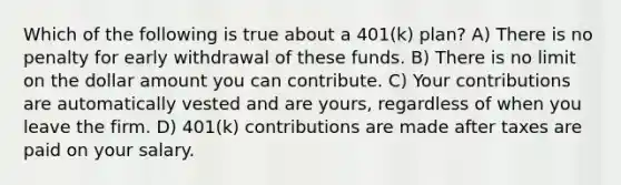 Which of the following is true about a 401(k) plan? A) There is no penalty for early withdrawal of these funds. B) There is no limit on the dollar amount you can contribute. C) Your contributions are automatically vested and are yours, regardless of when you leave the firm. D) 401(k) contributions are made after taxes are paid on your salary.