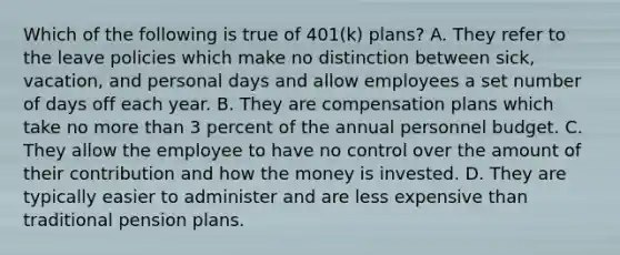 Which of the following is true of 401(k) plans? A. They refer to the leave policies which make no distinction between sick, vacation, and personal days and allow employees a set number of days off each year. B. They are compensation plans which take no <a href='https://www.questionai.com/knowledge/keWHlEPx42-more-than' class='anchor-knowledge'>more than</a> 3 percent of the annual personnel budget. C. They allow the employee to have no control over the amount of their contribution and how the money is invested. D. They are typically easier to administer and are less expensive than traditional pension plans.