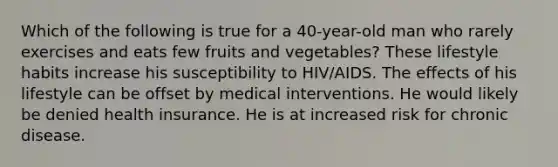 Which of the following is true for a 40-year-old man who rarely exercises and eats few fruits and vegetables? These lifestyle habits increase his susceptibility to HIV/AIDS. The effects of his lifestyle can be offset by medical interventions. He would likely be denied health insurance. He is at increased risk for chronic disease.