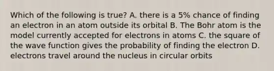 Which of the following is true? A. there is a 5% chance of finding an electron in an atom outside its orbital B. The Bohr atom is the model currently accepted for electrons in atoms C. the square of the wave function gives the probability of finding the electron D. electrons travel around the nucleus in circular orbits