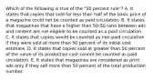 Which of the following is true of the "50 percent rule"? A. It states that copies that sold for less than half of the basic price of a magazine could not be counted as paid circulation. B. It states that magazines that have a higher than 50-50 ratio between ads and content are not eligible to be counted as a paid circulation. C. It states that copies would be counted as non-paid circulation if they were sold at more than 50 percent of its initial cost estimate. D. It states that copies sold at greater than 50 percent of the value of its production cost cannot be counted as paid circulation. E. It states that magazines are considered as print ads only if they sell more than 50 percent of the total production number.