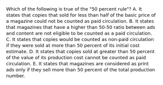 Which of the following is true of the "50 percent rule"? A. It states that copies that sold for less than half of the basic price of a magazine could not be counted as paid circulation. B. It states that magazines that have a higher than 50-50 ratio between ads and content are not eligible to be counted as a paid circulation. C. It states that copies would be counted as non-paid circulation if they were sold at more than 50 percent of its initial cost estimate. D. It states that copies sold at greater than 50 percent of the value of its production cost cannot be counted as paid circulation. E. It states that magazines are considered as print ads only if they sell more than 50 percent of the total production number.