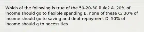 Which of the following is true of the 50-20-30 Rule? A. 20% of income should go to flexible spending B. none of these C/ 30% of income should go to saving and debt repayment D. 50% of income should g to necessities